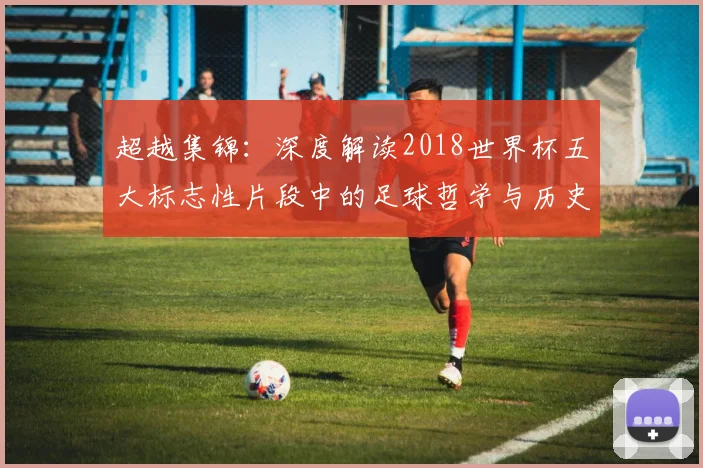 超越集锦：深度解读2018世界杯五大标志性片段中的足球哲学与历史意义