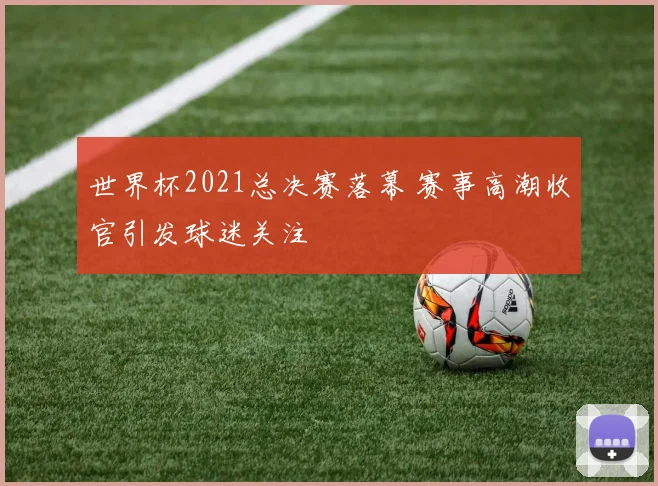 世界杯2021总决赛落幕 赛事高潮收官引发球迷关注