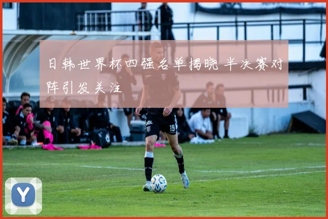 日韩世界杯四强名单揭晓 半决赛对阵引发关注