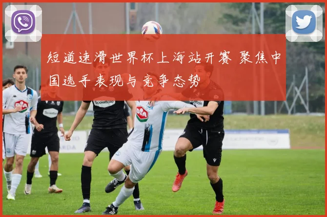 短道速滑世界杯上海站开赛 聚焦中国选手表现与竞争态势