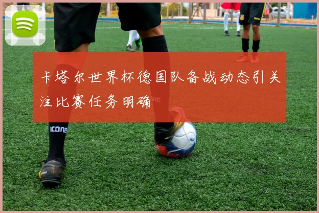 卡塔尔世界杯德国队备战动态引关注比赛任务明确