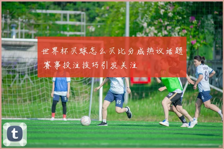 世界杯买球怎么买比分成热议话题 赛事投注技巧引发关注