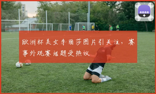 欧洲杯美女李丽莎图片引关注，赛事外观赛话题受热议
