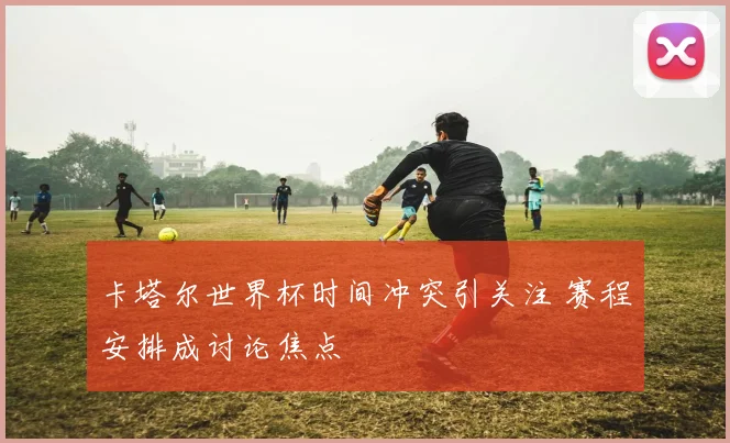 卡塔尔世界杯时间冲突引关注 赛程安排成讨论焦点