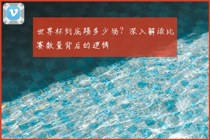 世界杯到底踢多少场?深入解读比赛数量背后的逻辑