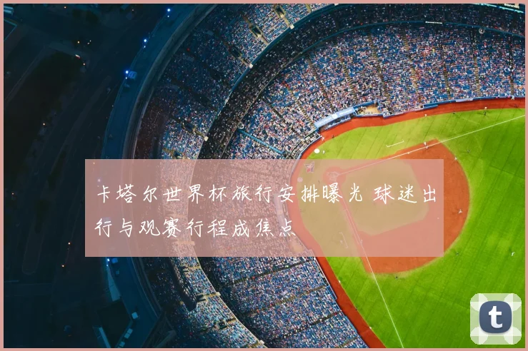 卡塔尔世界杯旅行安排曝光 球迷出行与观赛行程成焦点