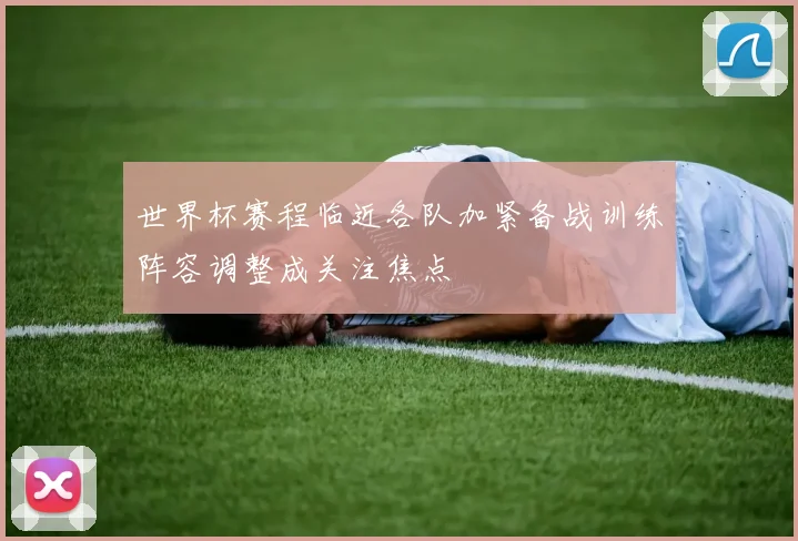 世界杯赛程临近各队加紧备战训练阵容调整成关注焦点