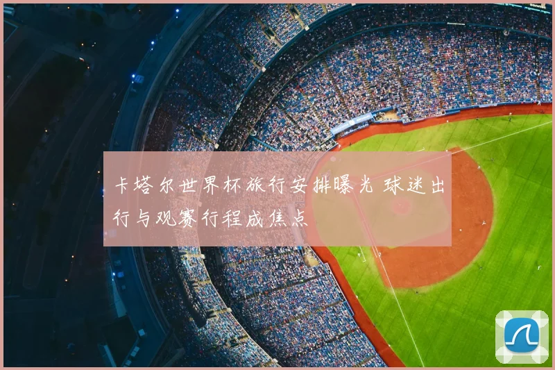 卡塔尔世界杯旅行安排曝光 球迷出行与观赛行程成焦点