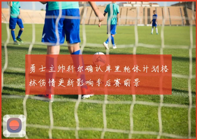 勇士主帅科尔确认库里轮休计划格林伤情更新影响季后赛前景