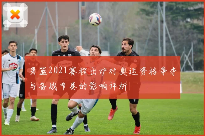 男篮2021赛程出炉对奥运资格争夺与备战节奏的影响评析