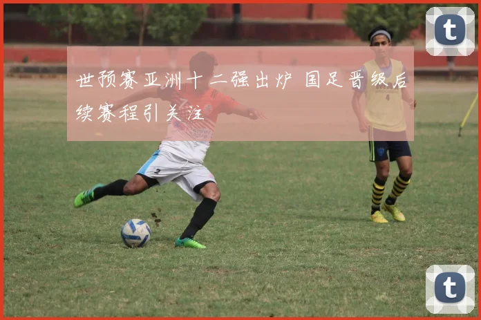 世预赛亚洲十二强出炉 国足晋级后续赛程引关注