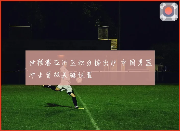 世预赛亚洲区积分榜出炉 中国男篮冲击晋级关键位置