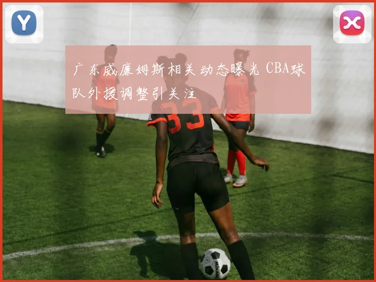 广东威廉姆斯相关动态曝光 CBA球队外援调整引关注