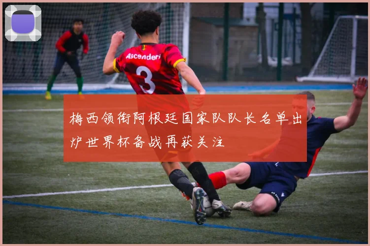 梅西领衔阿根廷国家队队长名单出炉世界杯备战再获关注
